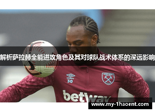 解析萨拉赫全能进攻角色及其对球队战术体系的深远影响 解析萨拉赫全能进攻角色及其对球队战术体系的深远影响