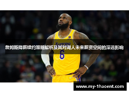 詹姆斯降薪续约策略解析及其对湖人未来薪资空间的深远影响