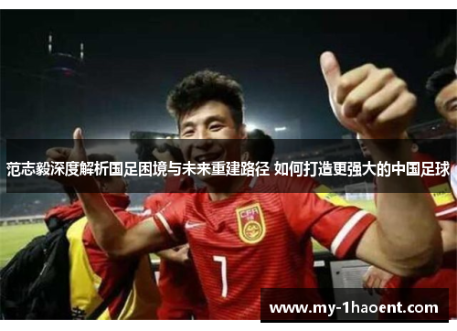 范志毅深度解析国足困境与未来重建路径 如何打造更强大的中国足球 范志毅深度解析国足困境与未来重建路径 如何打造更强大的中国足球