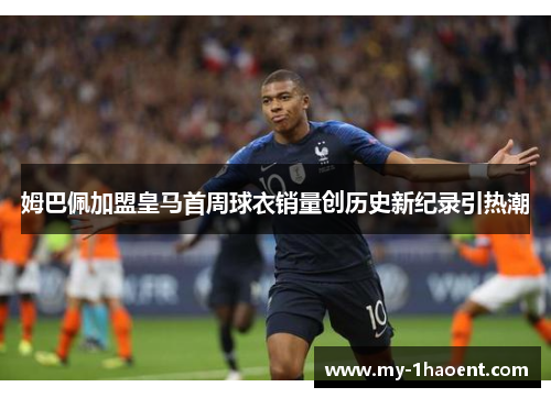 姆巴佩加盟皇马首周球衣销量创历史新纪录引热潮